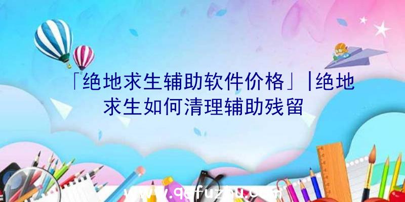 「绝地求生辅助软件价格」|绝地求生如何清理辅助残留